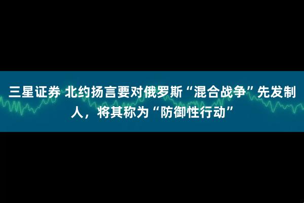三星证券 北约扬言要对俄罗斯“混合战争”先发制人，将其称为“防御性行动”