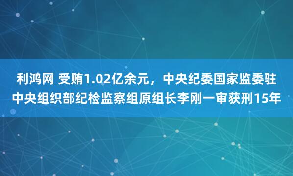 利鸿网 受贿1.02亿余元，中央纪委国家监委驻中央组织部纪检监察组原组长李刚一审获刑15年