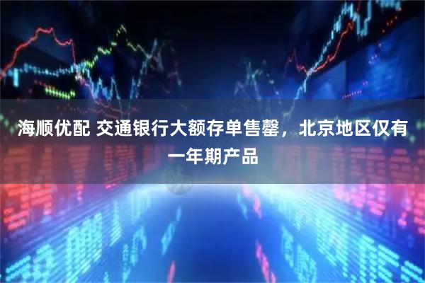 海顺优配 交通银行大额存单售罄，北京地区仅有一年期产品
