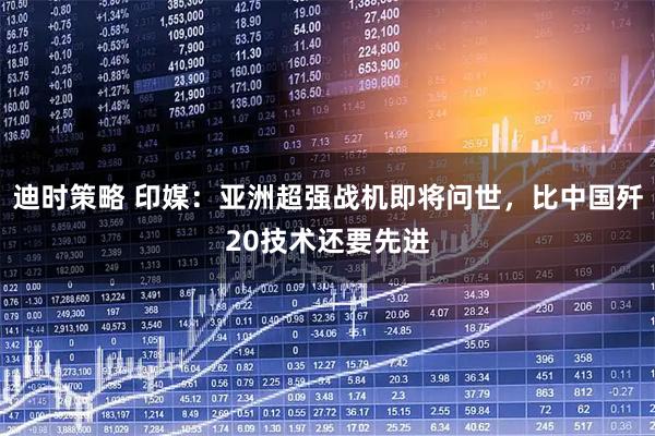 迪时策略 印媒：亚洲超强战机即将问世，比中国歼20技术还要先进