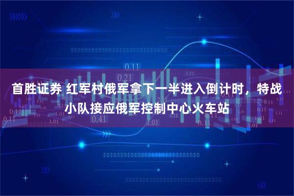 首胜证券 红军村俄军拿下一半进入倒计时，特战小队接应俄军控制中心火车站