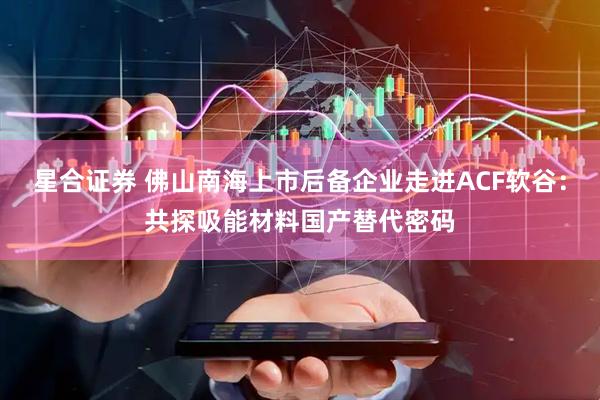 星合证券 佛山南海上市后备企业走进ACF软谷：共探吸能材料国产替代密码