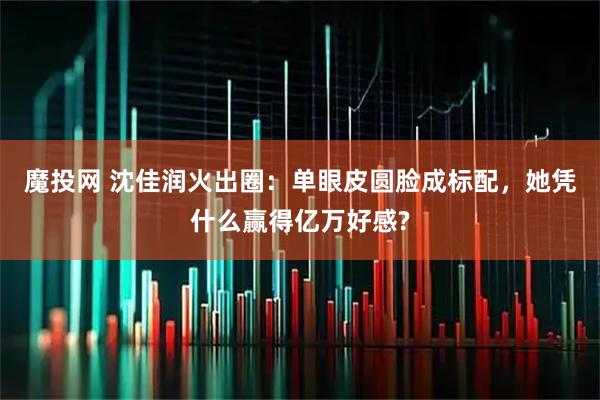 魔投网 沈佳润火出圈:单眼皮圆脸成标配,她凭什么赢得亿万好感?