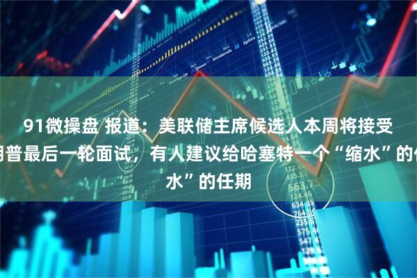 91微操盘 报道：美联储主席候选人本周将接受特朗普最后一轮面试，有人建议给哈塞特一个“缩水”的任期