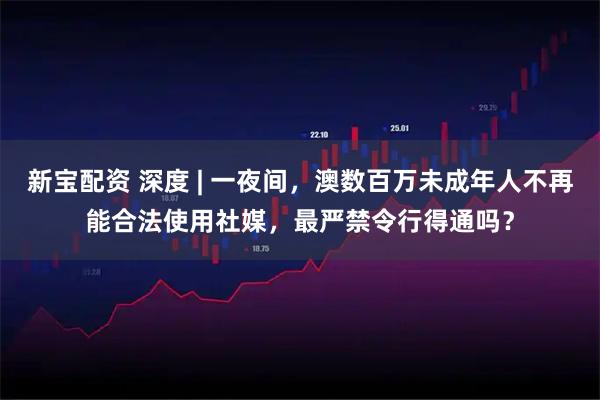 新宝配资 深度 | 一夜间，澳数百万未成年人不再能合法使用社媒，最严禁令行得通吗？