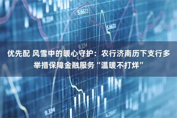 优先配 风雪中的暖心守护:农行济南历下支行多举措保障金融服务“温暖不打烊”