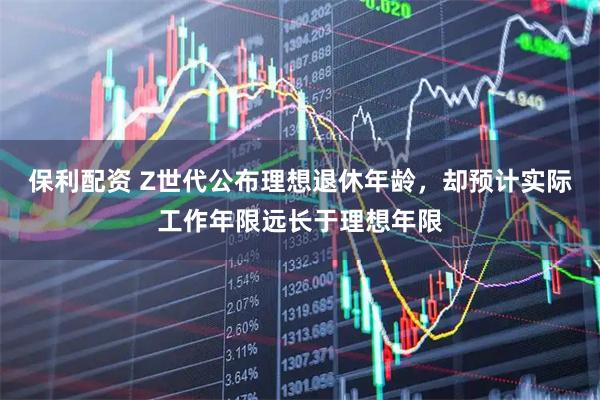 保利配资 Z世代公布理想退休年龄,却预计实际工作年限远长于理想年限