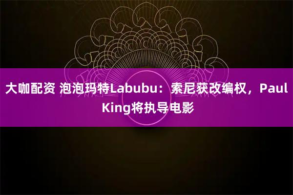 大咖配资 泡泡玛特Labubu：索尼获改编权，Paul King将执导电影