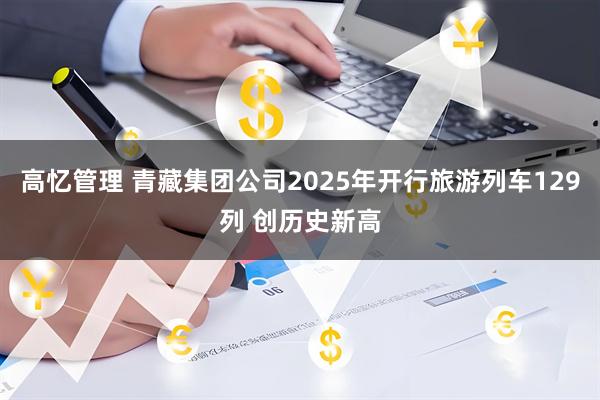 高忆管理 青藏集团公司2025年开行旅游列车129列 创历史新高