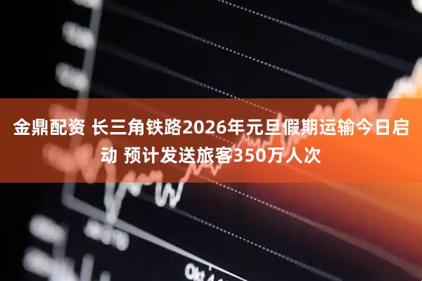 金鼎配资 长三角铁路2026年元旦假期运输今日启动 预计发送旅客350万人次