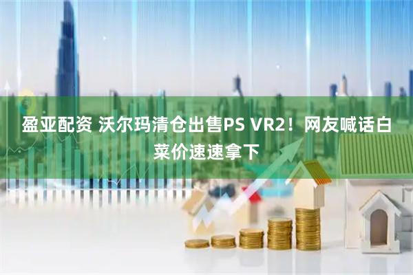 盈亚配资 沃尔玛清仓出售PS VR2！网友喊话白菜价速速拿下