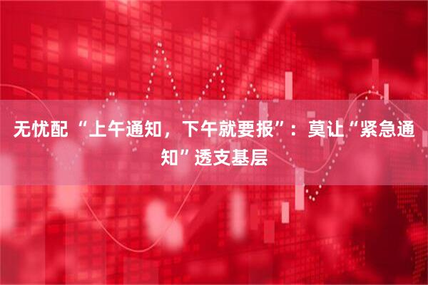 无忧配 “上午通知，下午就要报”：莫让“紧急通知”透支基层