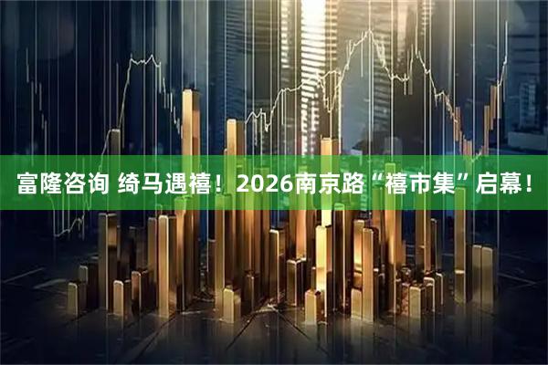 富隆咨询 绮马遇禧！2026南京路“禧市集”启幕！