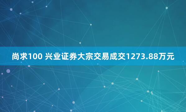 尚求100 兴业证券大宗交易成交1273.88万元