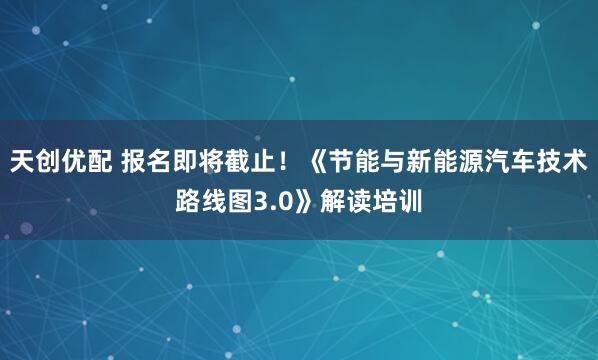 天创优配 报名即将截止!《节能与新能源汽车技术路线图3.0》解读培训