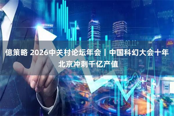 億策略 2026中关村论坛年会|中国科幻大会十年 北京冲刺千亿产值