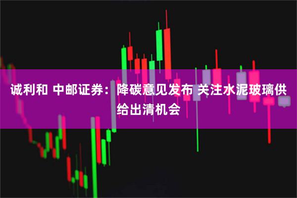 诚利和 中邮证券：降碳意见发布 关注水泥玻璃供给出清机会