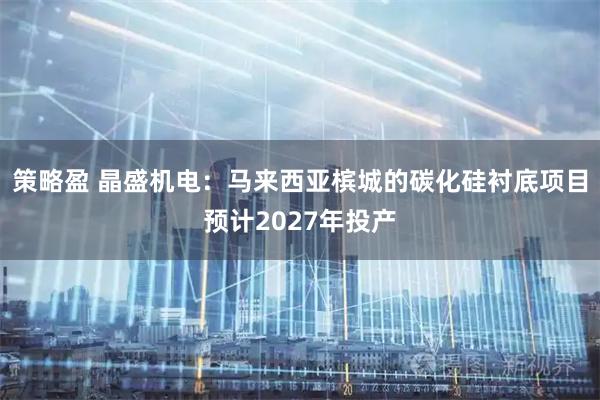 策略盈 晶盛机电：马来西亚槟城的碳化硅衬底项目预计2027年投产