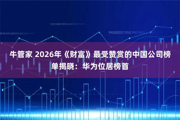 牛管家 2026年《财富》最受赞赏的中国公司榜单揭晓:华为位居榜首