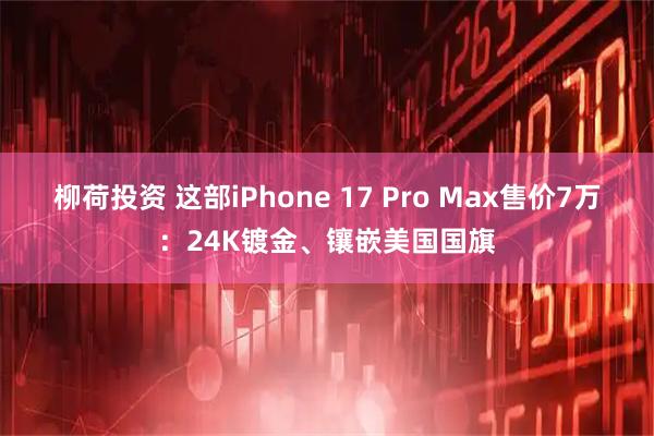 柳荷投资 这部iPhone 17 Pro Max售价7万：24K镀金、镶嵌美国国旗