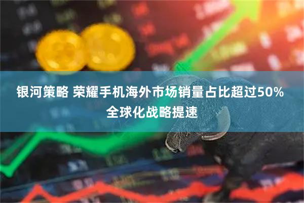 银河策略 荣耀手机海外市场销量占比超过50% 全球化战略提速