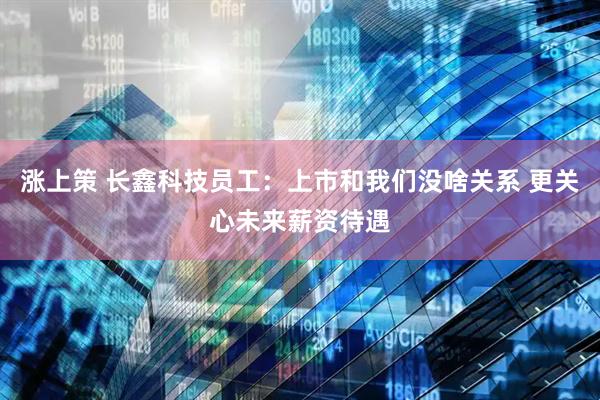 涨上策 长鑫科技员工：上市和我们没啥关系 更关心未来薪资待遇