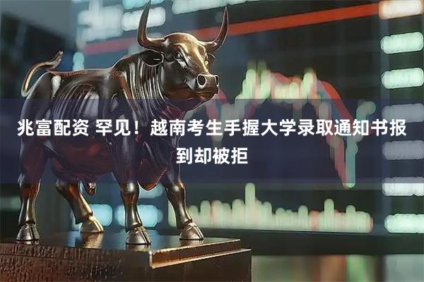 兆富配资 罕见！越南考生手握大学录取通知书报到却被拒